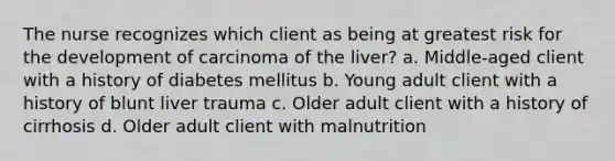 The nurse recognizes which client as being at greatest risk for the development of carcinoma of the liver? a. Middle-aged client with a history of diabetes mellitus b. Young adult client with a history of blunt liver trauma c. Older adult client with a history of cirrhosis d. Older adult client with malnutrition