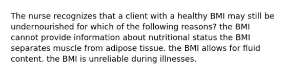 The nurse recognizes that a client with a healthy BMI may still be undernourished for which of the following reasons? the BMI cannot provide information about nutritional status the BMI separates muscle from adipose tissue. the BMI allows for fluid content. the BMI is unreliable during illnesses.