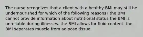 The nurse recognizes that a client with a healthy BMI may still be undernourished for which of the following reasons? the BMI cannot provide information about nutritional status the BMI is unreliable during illnesses. the BMI allows for fluid content. the BMI separates muscle from adipose tissue.