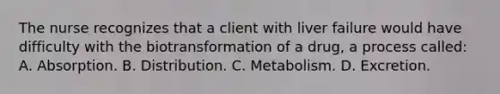 The nurse recognizes that a client with liver failure would have difficulty with the biotransformation of a​ drug, a process​ called: A. Absorption. B. Distribution. C. Metabolism. D. Excretion.