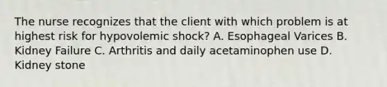 The nurse recognizes that the client with which problem is at highest risk for hypovolemic shock? A. Esophageal Varices B. Kidney Failure C. Arthritis and daily acetaminophen use D. Kidney stone