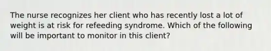 The nurse recognizes her client who has recently lost a lot of weight is at risk for refeeding syndrome. Which of the following will be important to monitor in this client?