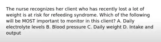 The nurse recognizes her client who has recently lost a lot of weight is at risk for refeeding syndrome. Which of the following will be MOST important to monitor in this client? A. Daily electrolyte levels B. Blood pressure C. Daily weight D. Intake and output