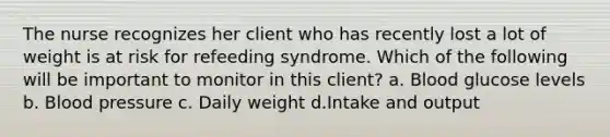 The nurse recognizes her client who has recently lost a lot of weight is at risk for refeeding syndrome. Which of the following will be important to monitor in this client? a. Blood glucose levels b. Blood pressure c. Daily weight d.Intake and output