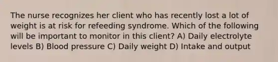 The nurse recognizes her client who has recently lost a lot of weight is at risk for refeeding syndrome. Which of the following will be important to monitor in this client? A) Daily electrolyte levels B) Blood pressure C) Daily weight D) Intake and output