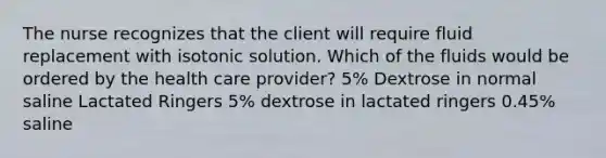 The nurse recognizes that the client will require fluid replacement with isotonic solution. Which of the fluids would be ordered by the health care provider? 5% Dextrose in normal saline Lactated Ringers 5% dextrose in lactated ringers 0.45% saline