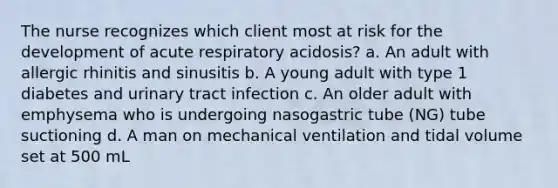 The nurse recognizes which client most at risk for the development of acute respiratory acidosis? a. An adult with allergic rhinitis and sinusitis b. A young adult with type 1 diabetes and urinary tract infection c. An older adult with emphysema who is undergoing nasogastric tube (NG) tube suctioning d. A man on mechanical ventilation and tidal volume set at 500 mL