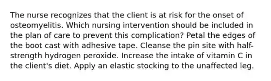 The nurse recognizes that the client is at risk for the onset of osteomyelitis. Which nursing intervention should be included in the plan of care to prevent this complication? Petal the edges of the boot cast with adhesive tape. Cleanse the pin site with half-strength hydrogen peroxide. Increase the intake of vitamin C in the client's diet. Apply an elastic stocking to the unaffected leg.