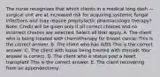 The nurse recognizes that which clients in a medical long dash —surgical unit are at increased risk for acquiring systemic fungal infections and may require prophylactic pharmacologic​ therapy? ​Note: Credit will be given only if all correct choices and no incorrect choices are selected. Select all that apply. A. The client who is being treated with chemotherapy for breast cancer This is the correct answer. B. The client who has AIDS This is the correct answer. C. The client with lupus being treated with steroids Your answer is correct. D. The client who is status post a heart transplant This is the correct answer. E. The client recovering from an appendectomy