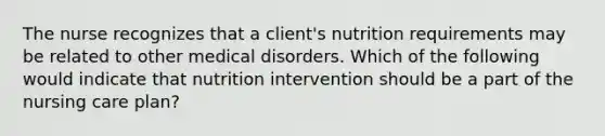 The nurse recognizes that a client's nutrition requirements may be related to other medical disorders. Which of the following would indicate that nutrition intervention should be a part of the nursing care plan?