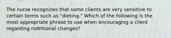 The nurse recognizes that some clients are very sensitive to certain terms such as "dieting." Which of the following is the most appropriate phrase to use when encouraging a client regarding nutritional changes?