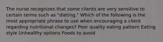 The nurse recognizes that some clients are very sensitive to certain terms such as "dieting." Which of the following is the most appropriate phrase to use when encouraging a client regarding nutritional changes? Poor quality eating pattern Eating style Unhealthy options Foods to avoid