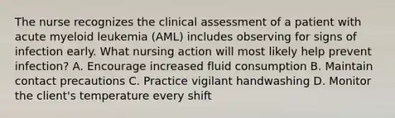 The nurse recognizes the clinical assessment of a patient with acute myeloid leukemia (AML) includes observing for signs of infection early. What nursing action will most likely help prevent infection? A. Encourage increased fluid consumption B. Maintain contact precautions C. Practice vigilant handwashing D. Monitor the client's temperature every shift