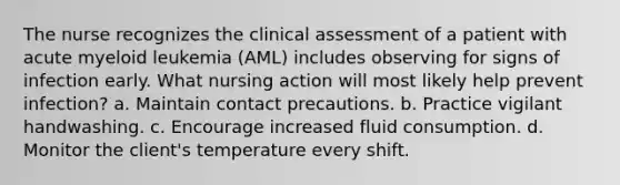 The nurse recognizes the clinical assessment of a patient with acute myeloid leukemia (AML) includes observing for signs of infection early. What nursing action will most likely help prevent infection? a. Maintain contact precautions. b. Practice vigilant handwashing. c. Encourage increased fluid consumption. d. Monitor the client's temperature every shift.