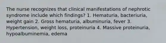 The nurse recognizes that clinical manifestations of nephrotic syndrome include which findings? 1. Hematuria, bacteriuria, weight gain 2. Gross hematuria, albuminuria, fever 3. Hypertension, weight loss, proteinuria 4. Massive proteinuria, hypoalbuminemia, edema