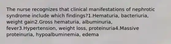 The nurse recognizes that clinical manifestations of nephrotic syndrome include which findings?1.Hematuria, bacteriuria, weight gain2.Gross hematuria, albuminuria, fever3.Hypertension, weight loss, proteinuria4.Massive proteinuria, hypoalbuminemia, edema