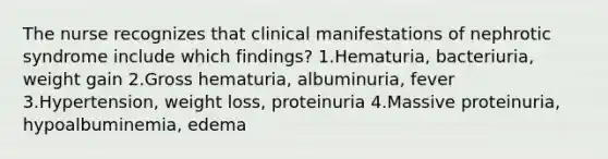 The nurse recognizes that clinical manifestations of nephrotic syndrome include which findings? 1.Hematuria, bacteriuria, weight gain 2.Gross hematuria, albuminuria, fever 3.Hypertension, weight loss, proteinuria 4.Massive proteinuria, hypoalbuminemia, edema