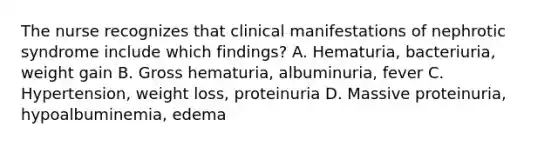 The nurse recognizes that clinical manifestations of nephrotic syndrome include which findings? A. Hematuria, bacteriuria, weight gain B. Gross hematuria, albuminuria, fever C. Hypertension, weight loss, proteinuria D. Massive proteinuria, hypoalbuminemia, edema