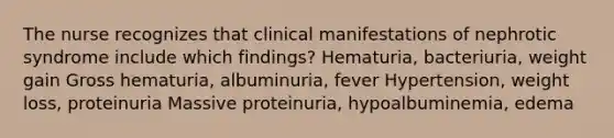 The nurse recognizes that clinical manifestations of nephrotic syndrome include which findings? Hematuria, bacteriuria, weight gain Gross hematuria, albuminuria, fever Hypertension, weight loss, proteinuria Massive proteinuria, hypoalbuminemia, edema