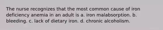 The nurse recognizes that the most common cause of iron deficiency anemia in an adult is a. iron malabsorption. b. bleeding. c. lack of dietary iron. d. chronic alcoholism.