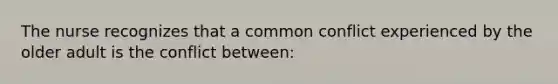 The nurse recognizes that a common conflict experienced by the older adult is the conflict between: