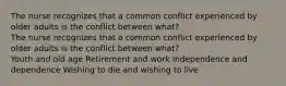 The nurse recognizes that a common conflict experienced by older adults is the conflict between what? The nurse recognizes that a common conflict experienced by older adults is the conflict between what? Youth and old age Retirement and work Independence and dependence Wishing to die and wishing to live