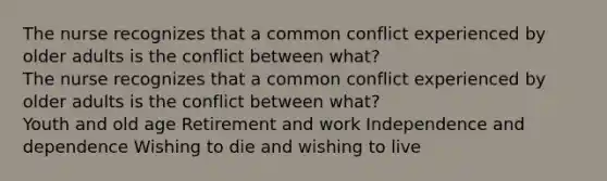 The nurse recognizes that a common conflict experienced by older adults is the conflict between what? The nurse recognizes that a common conflict experienced by older adults is the conflict between what? Youth and old age Retirement and work Independence and dependence Wishing to die and wishing to live