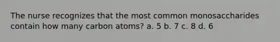 The nurse recognizes that the most common monosaccharides contain how many carbon atoms? a. 5 b. 7 c. 8 d. 6