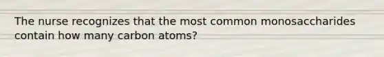 The nurse recognizes that the most common monosaccharides contain how many carbon atoms?