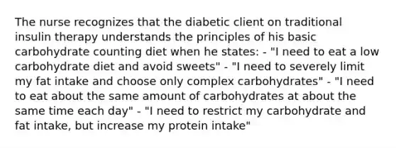 The nurse recognizes that the diabetic client on traditional insulin therapy understands the principles of his basic carbohydrate counting diet when he states: - "I need to eat a low carbohydrate diet and avoid sweets" - "I need to severely limit my fat intake and choose only complex carbohydrates" - "I need to eat about the same amount of carbohydrates at about the same time each day" - "I need to restrict my carbohydrate and fat intake, but increase my protein intake"