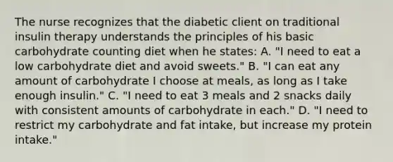 The nurse recognizes that the diabetic client on traditional insulin therapy understands the principles of his basic carbohydrate counting diet when he states: A. "I need to eat a low carbohydrate diet and avoid sweets." B. "I can eat any amount of carbohydrate I choose at meals, as long as I take enough insulin." C. "I need to eat 3 meals and 2 snacks daily with consistent amounts of carbohydrate in each." D. "I need to restrict my carbohydrate and fat intake, but increase my protein intake."