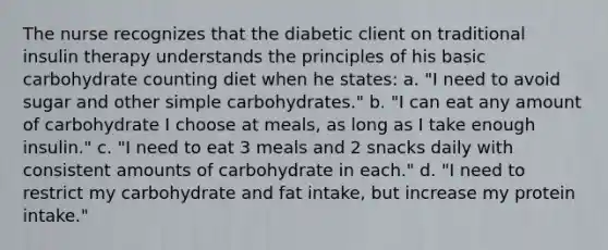 The nurse recognizes that the diabetic client on traditional insulin therapy understands the principles of his basic carbohydrate counting diet when he states: a. "I need to avoid sugar and other simple carbohydrates." b. "I can eat any amount of carbohydrate I choose at meals, as long as I take enough insulin." c. "I need to eat 3 meals and 2 snacks daily with consistent amounts of carbohydrate in each." d. "I need to restrict my carbohydrate and fat intake, but increase my protein intake."