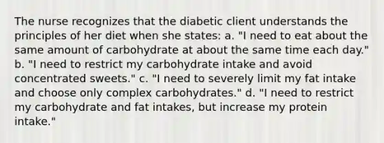 The nurse recognizes that the diabetic client understands the principles of her diet when she states: a. "I need to eat about the same amount of carbohydrate at about the same time each day." b. "I need to restrict my carbohydrate intake and avoid concentrated sweets." c. "I need to severely limit my fat intake and choose only complex carbohydrates." d. "I need to restrict my carbohydrate and fat intakes, but increase my protein intake."