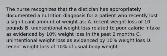 The nurse recognizes that the dietician has appropriately documented a nutrition diagnosis for a patient who recently lost a significant amount of weight as: A. recent weight loss of 10 pounds B. unintentional weight loss related to poor calorie intake as evidenced by 10% weight loss in the past 2 months C. unintentional weight loss as evidenced by 10% weight loss D. recent weight loss of 10% of usual body weight