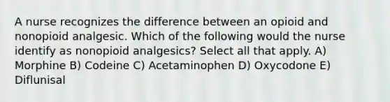 A nurse recognizes the difference between an opioid and nonopioid analgesic. Which of the following would the nurse identify as nonopioid analgesics? Select all that apply. A) Morphine B) Codeine C) Acetaminophen D) Oxycodone E) Diflunisal