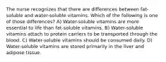 The nurse recognizes that there are differences between fat-soluble and water-soluble vitamins. Which of the following is one of those differences? A) Water-soluble vitamins are more essential to life than fat-soluble vitamins. B) Water-soluble vitamins attach to protein carriers to be transported through the blood. C) Water-soluble vitamins should be consumed daily. D) Water-soluble vitamins are stored primarily in the liver and adipose tissue.