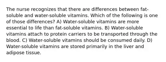 The nurse recognizes that there are differences between fat-soluble and water-soluble vitamins. Which of the following is one of those differences? A) Water-soluble vitamins are more essential to life than fat-soluble vitamins. B) Water-soluble vitamins attach to protein carriers to be transported through the blood. C) Water-soluble vitamins should be consumed daily. D) Water-soluble vitamins are stored primarily in the liver and adipose tissue.