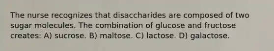 The nurse recognizes that disaccharides are composed of two sugar molecules. The combination of glucose and fructose creates: A) sucrose. B) maltose. C) lactose. D) galactose.