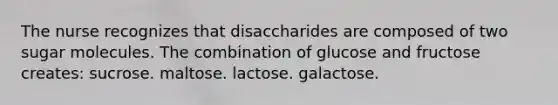 The nurse recognizes that disaccharides are composed of two sugar molecules. The combination of glucose and fructose creates: sucrose. maltose. lactose. galactose.