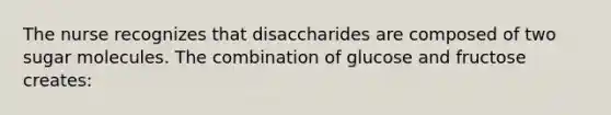 The nurse recognizes that disaccharides are composed of two sugar molecules. The combination of glucose and fructose creates: