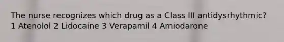 The nurse recognizes which drug as a Class III antidysrhythmic? 1 Atenolol 2 Lidocaine 3 Verapamil 4 Amiodarone