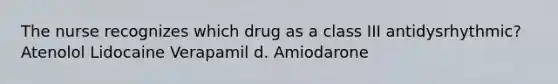 The nurse recognizes which drug as a class III antidysrhythmic? Atenolol Lidocaine Verapamil d. Amiodarone