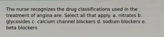 The nurse recognizes the drug classifications used in the treatment of angina are: Select all that apply. a. nitrates b. glycosides c. calcium channel blockers d. sodium blockers e. beta blockers