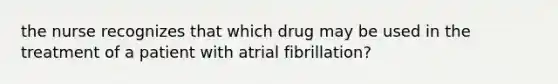 the nurse recognizes that which drug may be used in the treatment of a patient with atrial fibrillation?