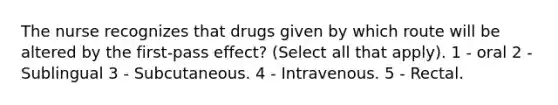 The nurse recognizes that drugs given by which route will be altered by the first-pass effect? (Select all that apply). 1 - oral 2 - Sublingual 3 - Subcutaneous. 4 - Intravenous. 5 - Rectal.