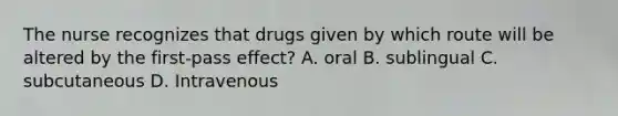 The nurse recognizes that drugs given by which route will be altered by the first-pass effect? A. oral B. sublingual C. subcutaneous D. Intravenous