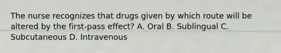 The nurse recognizes that drugs given by which route will be altered by the first-pass effect? A. Oral B. Sublingual C. Subcutaneous D. Intravenous