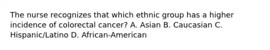 The nurse recognizes that which ethnic group has a higher incidence of colorectal cancer? A. Asian B. Caucasian C. Hispanic/Latino D. African-American