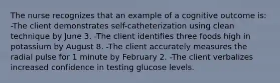 The nurse recognizes that an example of a cognitive outcome is: -The client demonstrates self-catheterization using clean technique by June 3. -The client identifies three foods high in potassium by August 8. -The client accurately measures the radial pulse for 1 minute by February 2. -The client verbalizes increased confidence in testing glucose levels.