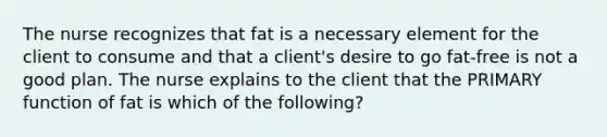 The nurse recognizes that fat is a necessary element for the client to consume and that a client's desire to go fat-free is not a good plan. The nurse explains to the client that the PRIMARY function of fat is which of the following?